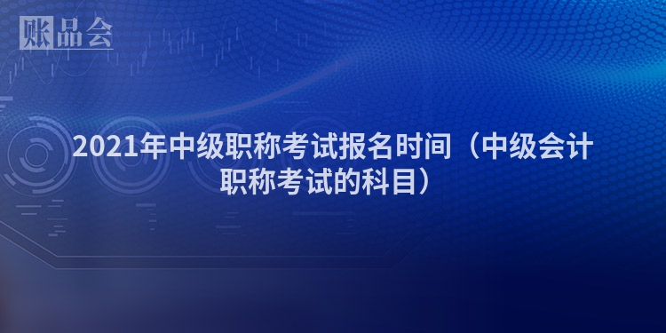 2021年中级职称考试报名时间（中级会计职称考试的科目）