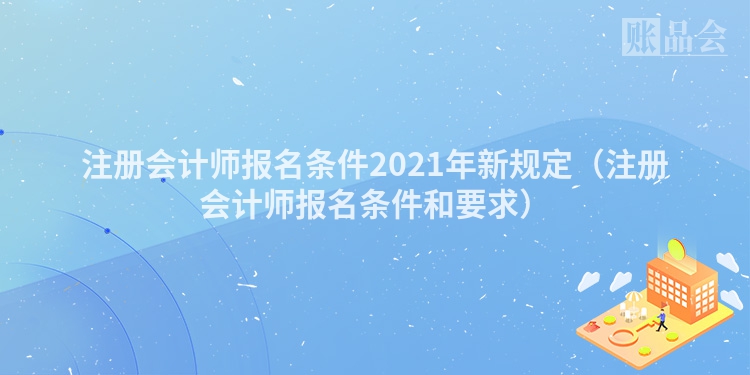 注册会计师报名条件2021年新规定（注册会计师报名条件和要求）