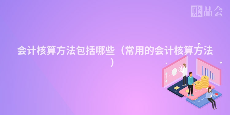 会计核算方法包括哪些（常用的会计核算方法）