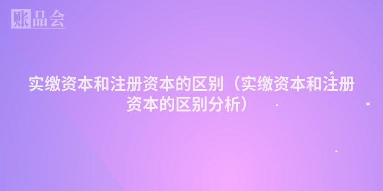 实缴资本和注册资本的区别(实缴资本和注册资本的区别分析)