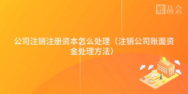 公司注销注册资本怎么处理（注销公司账面资金处理方法）
