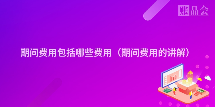 期间费用包括哪些费用（期间费用的讲解）