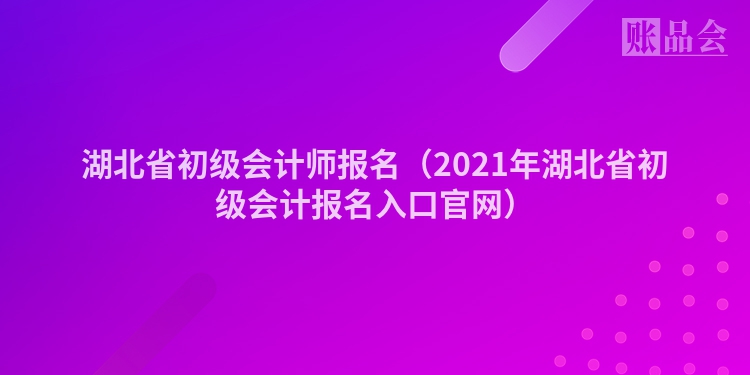 湖北省初级会计师报名（2021年湖北省初级会计报名入口官网）