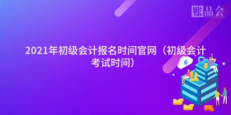 2021年初级会计报名时间官网（初级会计考试时间）