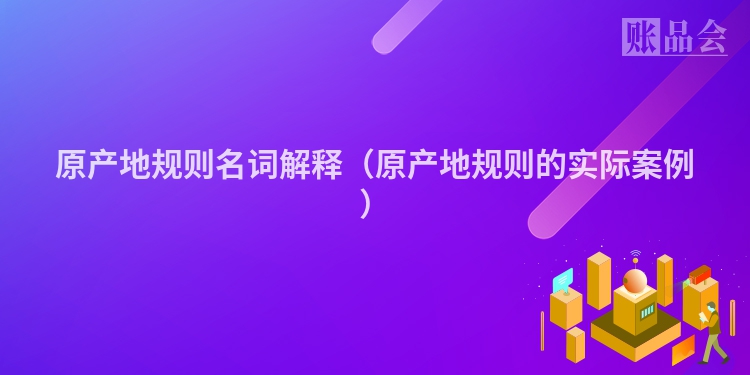 原产地规则名词解释（原产地规则的实际案例）