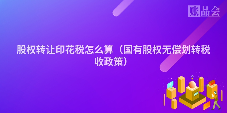 股权转让印花税怎么算（国有股权无偿划转税收政策）