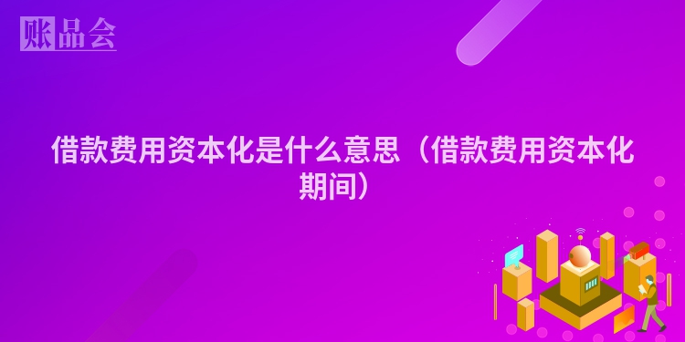 借款费用资本化是什么意思（借款费用资本化期间）