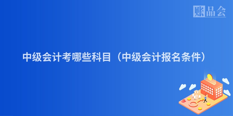 中级会计考哪些科目（中级会计报名条件）