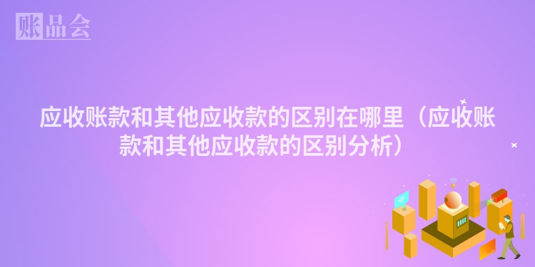 应收账款和其他应收款的区别在哪里（应收账款和其他应收款的区别分析）