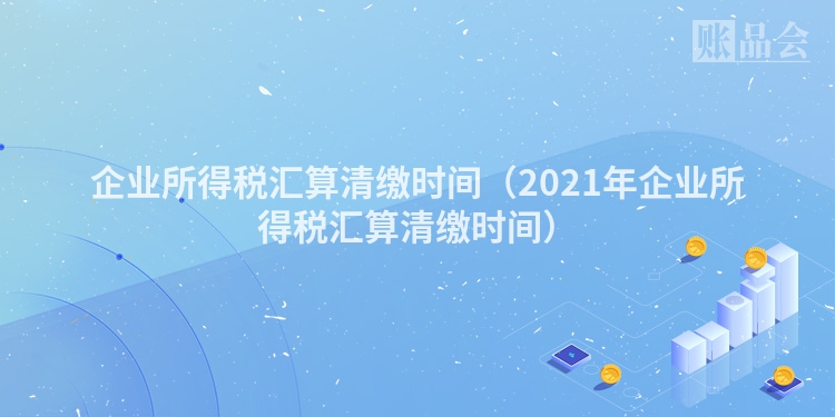 企业所得税汇算清缴时间（2021年企业所得税汇算清缴时间）