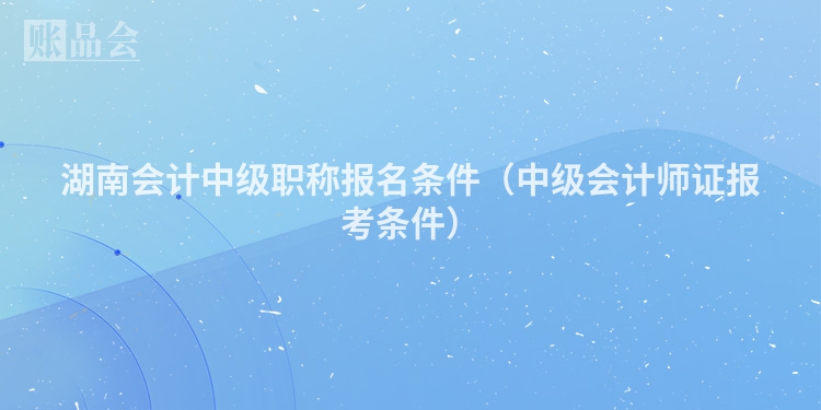 湖南会计中级职称报名条件（中级会计师证报考条件）