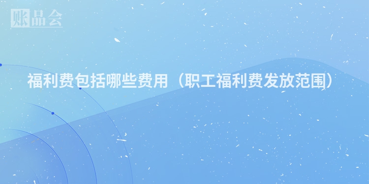 福利费包括哪些费用（职工福利费发放范围）
