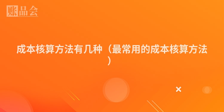 成本核算方法有几种（最常用的成本核算方法）
