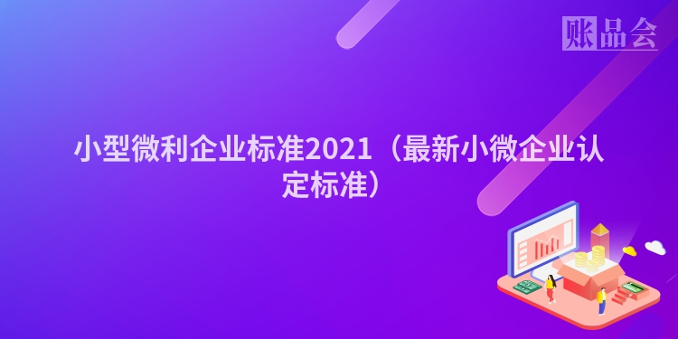 小型微利企业标准2021（最新小微企业认定标准）