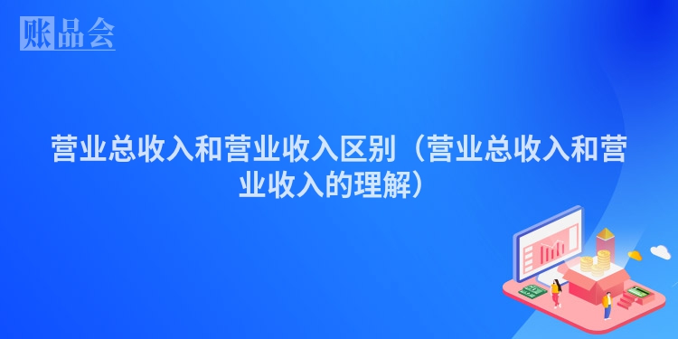 营业总收入和营业收入区别（营业总收入和营业收入的理解）