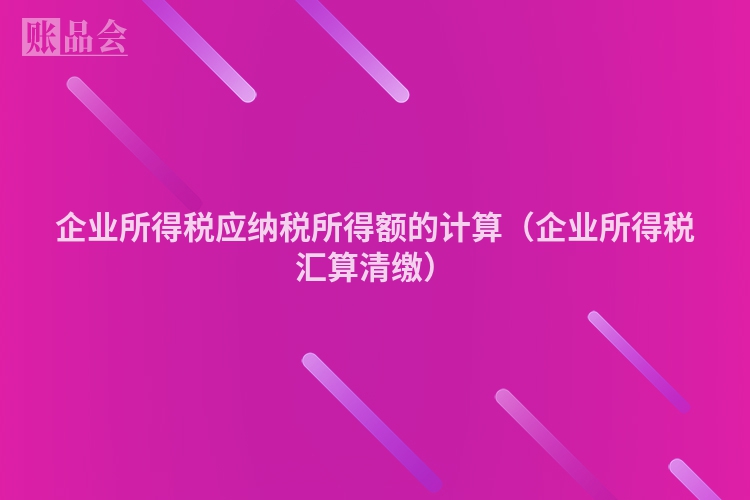 企业所得税应纳税所得额的计算（企业所得税汇算清缴）