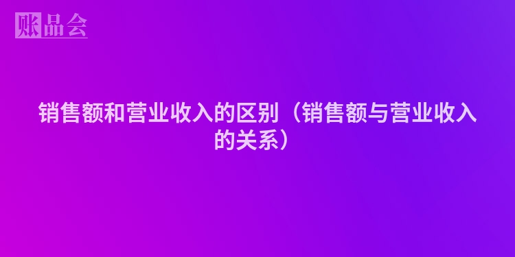 销售额和营业收入的区别（销售额与营业收入的关系）