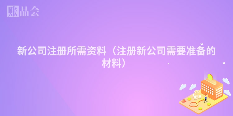 新公司注册所需资料（注册新公司需要准备的材料）