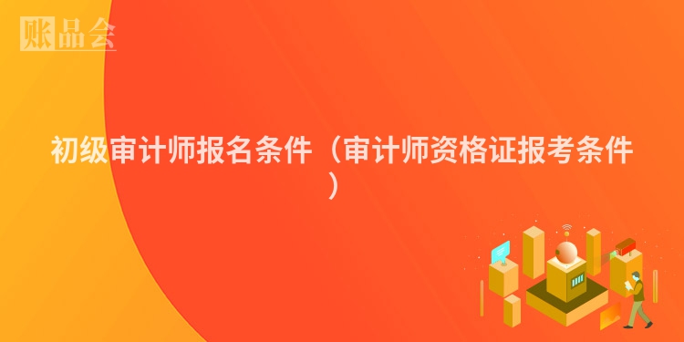 初级审计师报名条件（审计师资格证报考条件）