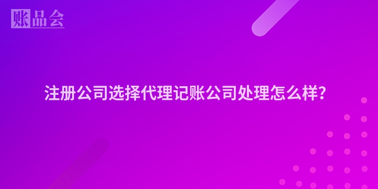 注册公司选择代理记账公司处理怎么样？