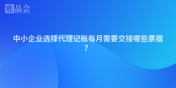 中小企业选择代理记账每月需要交接哪些票据？