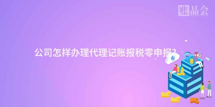 公司怎样办理代理记账报税零申报？