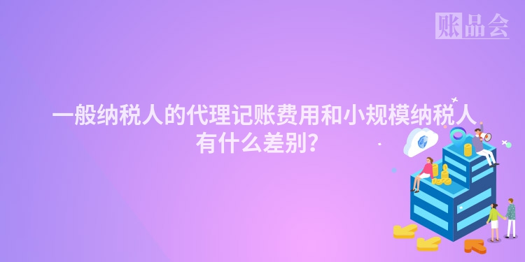  一般纳税人的代理记账费用和小规模纳税人有什么差别？