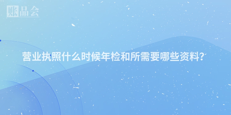 营业执照什么时候年检和所需要哪些资料？
