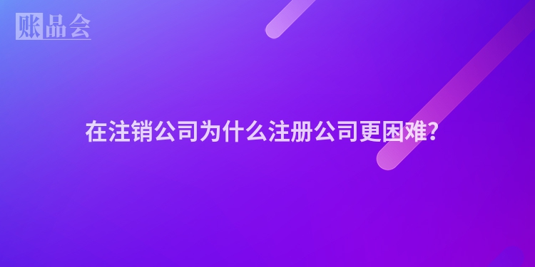 在注销公司为什么注册公司更困难?