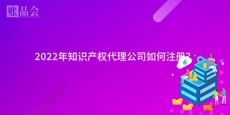 2022年知识产权代理公司如何注册？