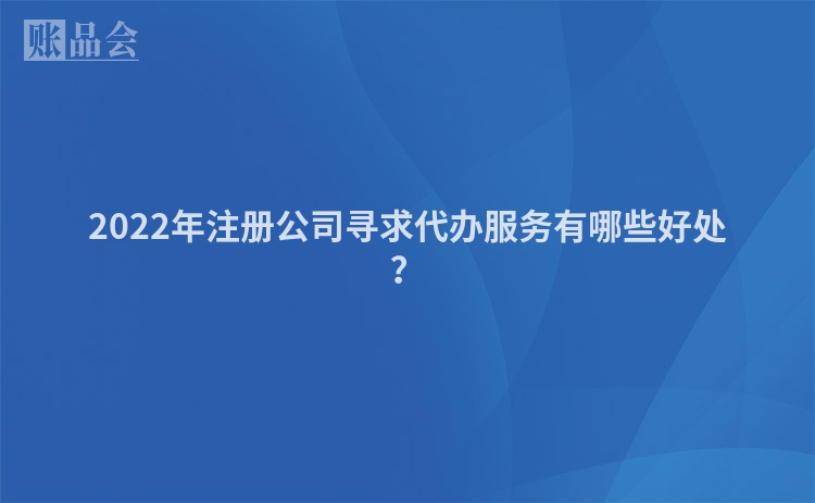 2022年注册公司寻求代办服务有哪些好处？