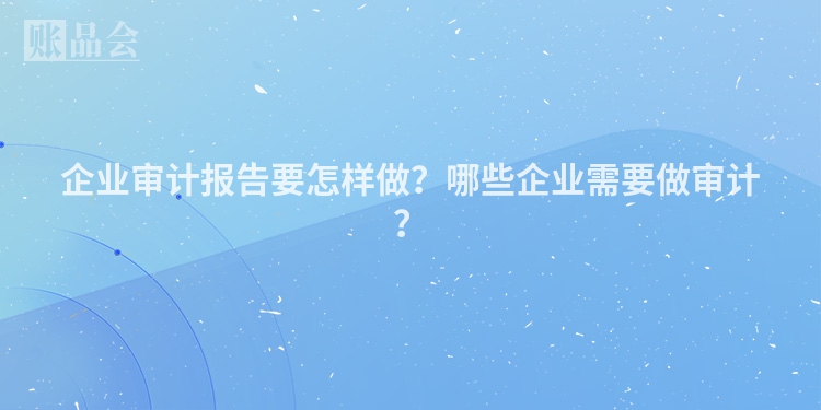 企业审计报告要怎样做？哪些企业需要做审计？