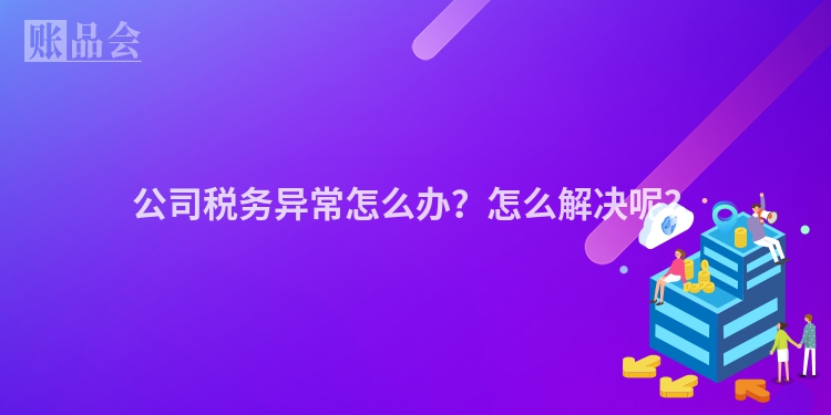 公司税务异常怎么办？怎么解决呢？