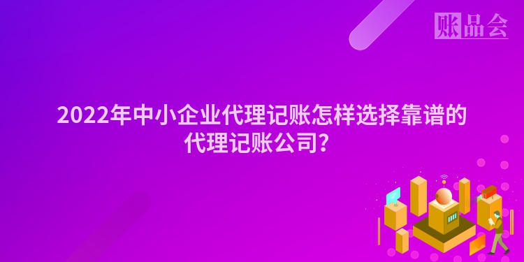 2022年中小企业代理记账怎样选择靠谱的代理记账公司？