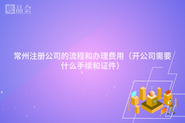 常州注册公司的流程和办理费用（开公司需要什么手续和证件）
