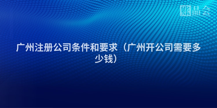 广州注册公司条件和要求（广州开公司需要多少钱）