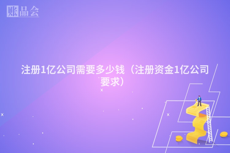 注册1亿公司需要多少钱（注册资金1亿公司要求）