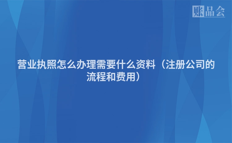 营业执照怎么办理需要什么资料（注册公司的流程和费用）