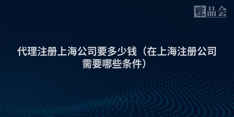 代理注册上海公司要多少钱（在上海注册公司需要哪些条件）
