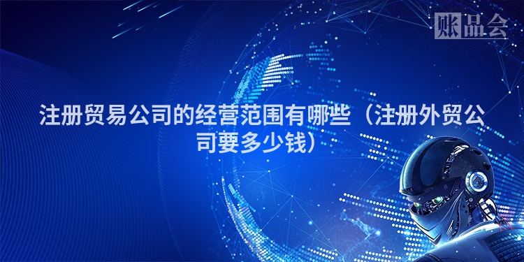 注册贸易公司的经营范围有哪些（注册外贸公司要多少钱）