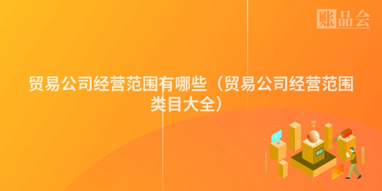 贸易公司经营范围有哪些（贸易公司经营范围类目大全）