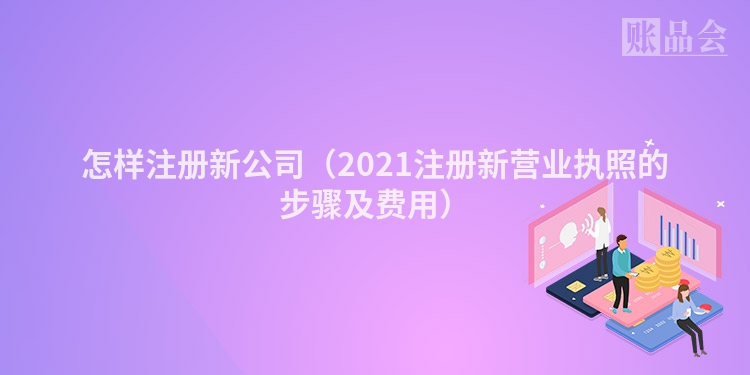 怎样注册新公司(2021注册新营业执照的步骤及费用)