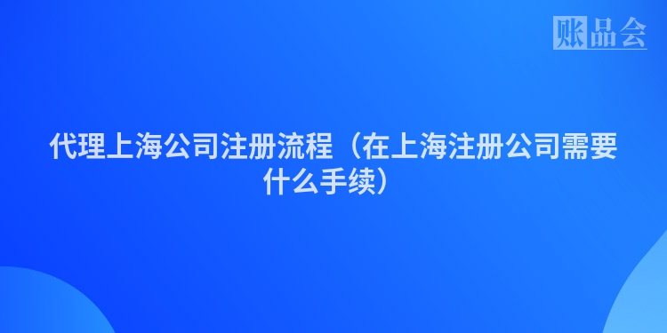 代理上海公司注册流程（在上海注册公司需要什么手续）