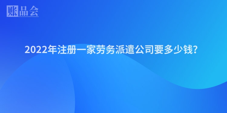 2022年注册一家劳务派遣公司要多少钱？