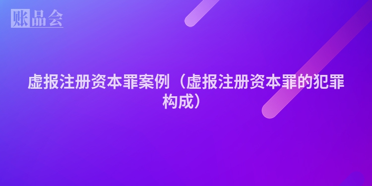 虚报注册资本罪案例（虚报注册资本罪的犯罪构成）