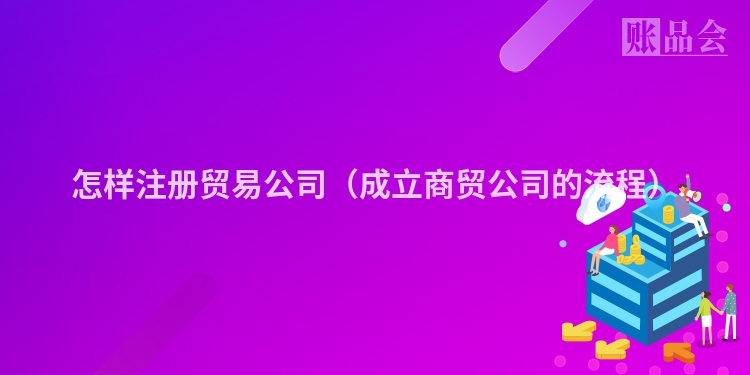 怎样注册贸易公司（成立商贸公司的流程）