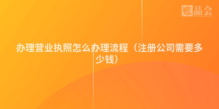 办理营业执照怎么办理流程（注册公司需要多少钱）