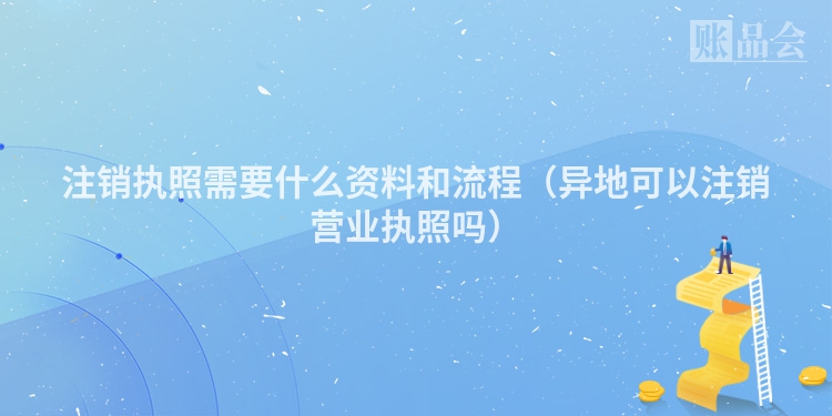 注销执照需要什么资料和流程（异地可以注销营业执照吗）
