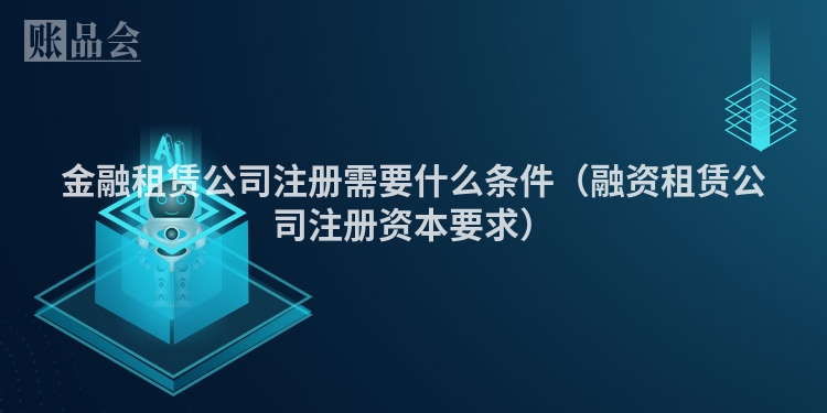 金融租赁公司注册需要什么条件（融资租赁公司注册资本要求）