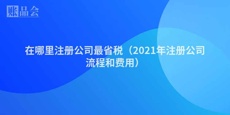 在哪里注册公司最省税（2021年注册公司流程和费用）